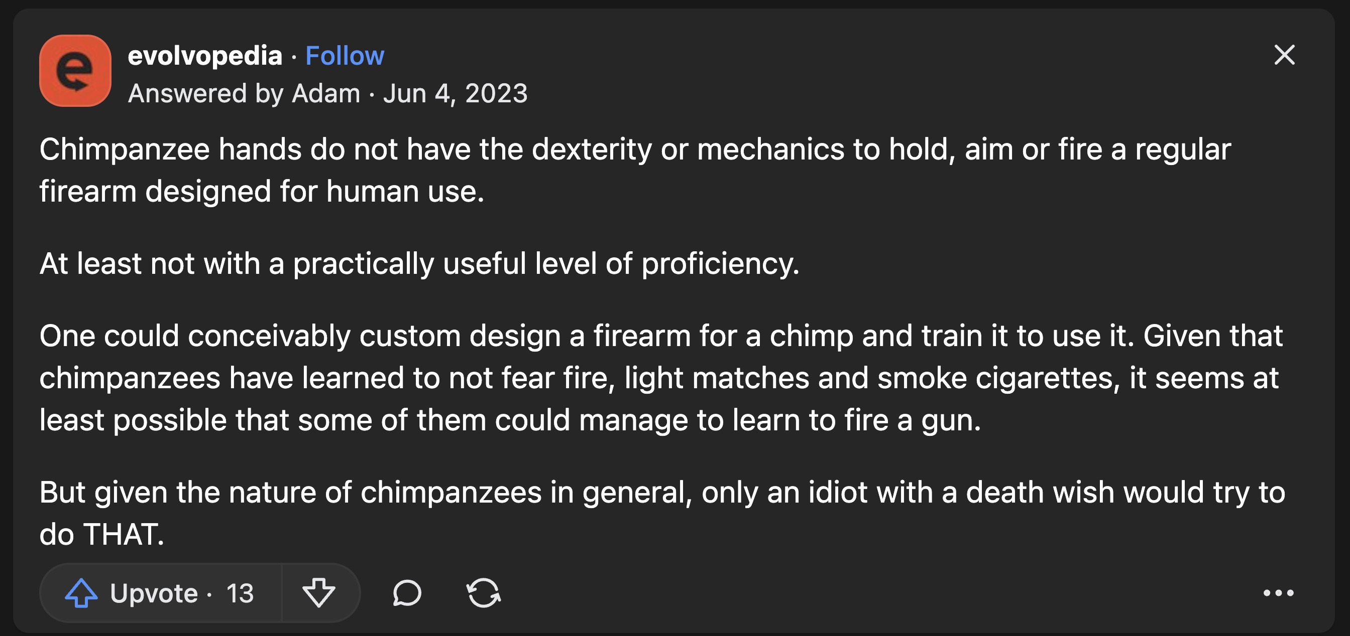 screenshot - e evolvopedia. Answered by Adam. Chimpanzee hands do not have the dexterity or mechanics to hold, aim or fire a regular firearm designed for human use. At least not with a practically useful level of proficiency. One could conceivably custom 